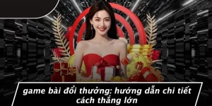 GAME BÀI ĐỔI THƯỞNG: HƯỚNG DẪN CHI TIẾT CÁCH THẮNG LỚN